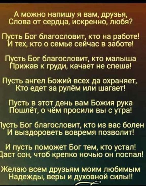 А можно напишу я вам друзья Слова от сердца искренно любя П сть Бог благословит кто на работе тех кто о семье сеичас в заботе П сть Бог благословит кто малыша рижав к груди качает не спеша Пусть ангел Божийрсех да охраняет Кто едет за рулем или шагает П сть _ этот_день вам Божия рука ошлет о чем просили вы с утра усть Бог благословит кто из вас болен И выздороветь вовремя позволит И пусть поможет 