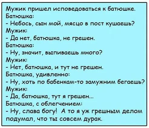 Мужик пришел исповедоваться батюшке Батюшкд Небось сын мой мясцо в пост кушоешь Мужик да нет батюшка не грешен Батюшка Ну значит выпиваешь много Мужик Нет батюшка и тут не грешен Батюшка удивленно Ну хоть по бпбенкамто вцмужним бегаешь Мужик дп батюшка тут грешен Батюшка с облегчением Ну слава богу А то я уж грешным делом подумал что ты совсем дурак