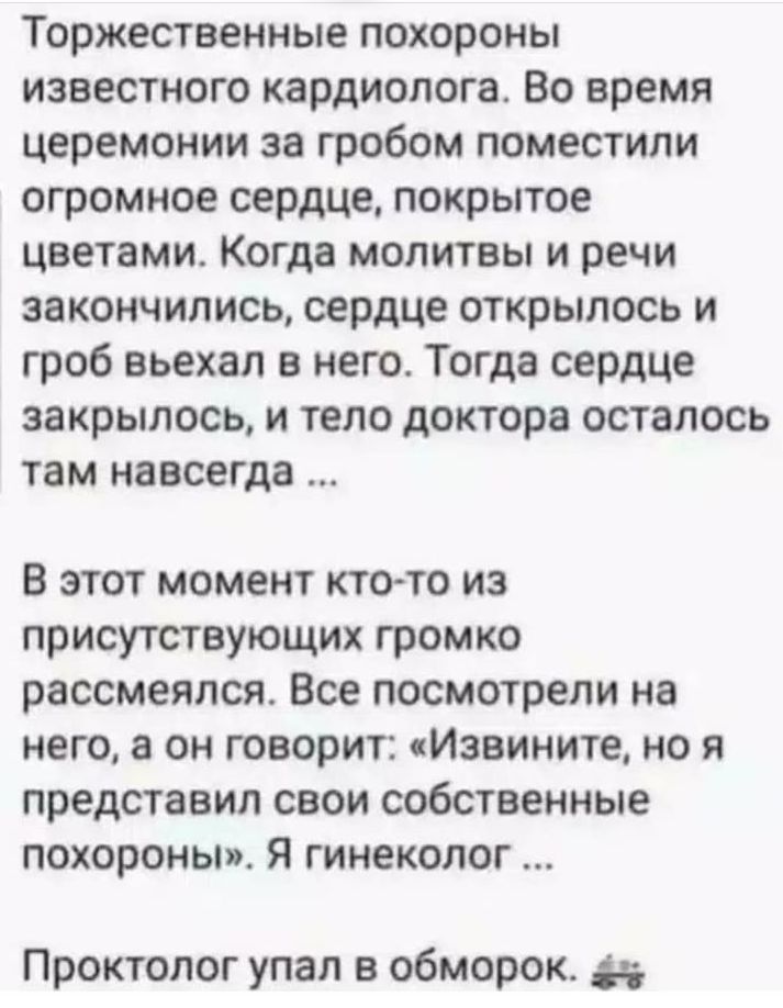 Торжественные похороны известного кардиолога Во время церемонии за гробом поместили огромное сердце покрытое цветами Когда молитвы и речи закончились сердце открылось и гроб вьехал в него Тогда сердце закрылось и тело доктора осталось там навсегда В этот момент ктото из присутствующих громко рассмеялся Все посмотрели на него а он говорит Извините но я представил свои собственные похороны Я гинекол
