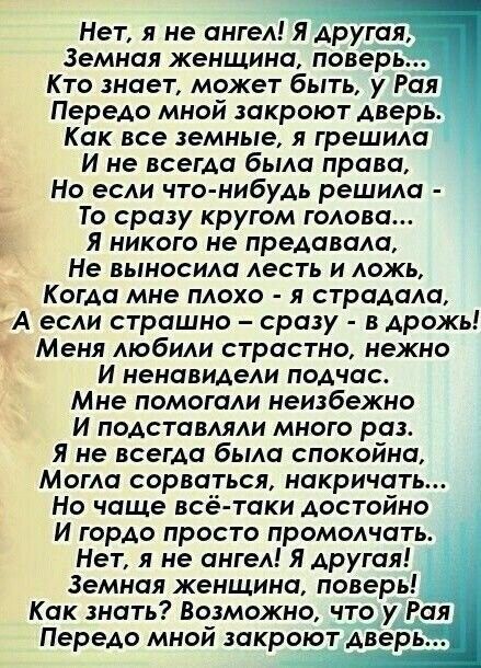 Нет я не ангел Я другая Земная женщина поверь Кто знает может быть у Рая Передо мной закроют дверь Как все земные я грешила И не всегда была права Но если что нибудь решила То сразу кругом голова я никого не предавали Не выносила лесть и ложь _ Когда мне плохо я страдала А если страшно сразу в дрожь Меня любили страстно нежно И ненавидели подчас Мне помогали неизбежно И подставляли много раз Я не 