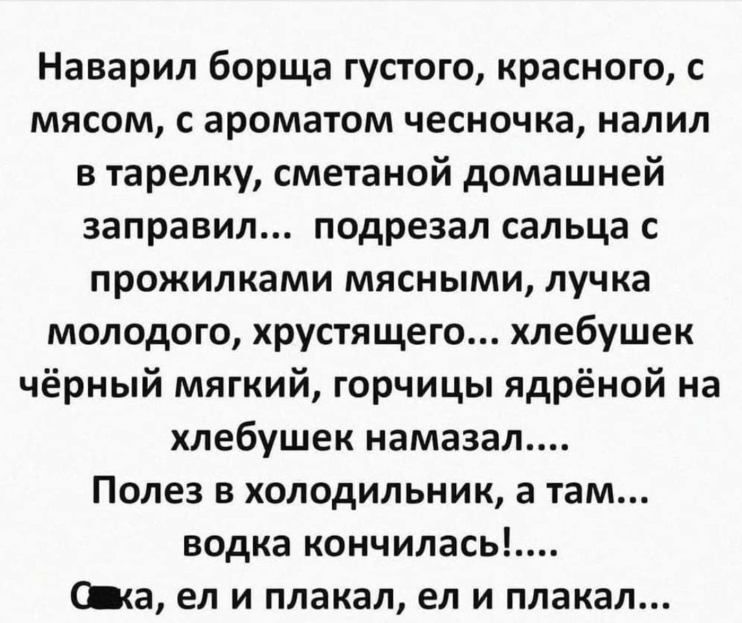 Наварил борща густого красного с мясом с ароматом чесночка налил в тарелку сметаной домашней заправил подрезал сальца с прожилками мясными лучка молодого хрустящего хлебушек чёрный мягкий горчицы ядрёной на хлебушек намазал Полез в холодильник а там водка кончилась Ща ел и плакал ел и плакал