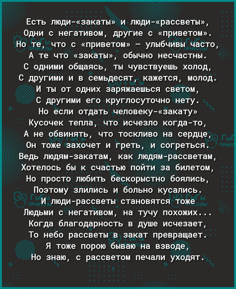 Есть люди закаты и людирассветы Одни с негативом другие с приветом Но те что с приветом улыбчивы часто А те что закаты обычно несчастны С одними общаясь ты чувствуешь холод С другими и в семьдесят кажется молод И ты от одних заряжаешься светом С другими его круглосуточно нету Но если отдать человекузакату Кусочек тепла что исчезло когдато А не обвинять что тоскливо на сердце Он тоже захочет и грет
