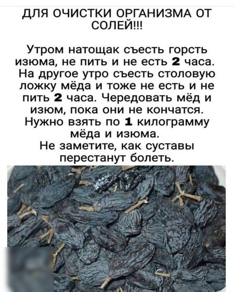 ДЛЯ ОЧИСТКИ ОЕГАНИЗМА ОТ СОЛЕИ Утром натощак съесть горсть изюма не пить и не есть 2 часа На другое утро съесть столовую ложку мёда и тоже не есть и не пить 2 часа Чередовать мёд и изюм пока они не кончатся Нужно взять по 1 килограмму мёда и изюма Не заметите как суставы перестанут болеть