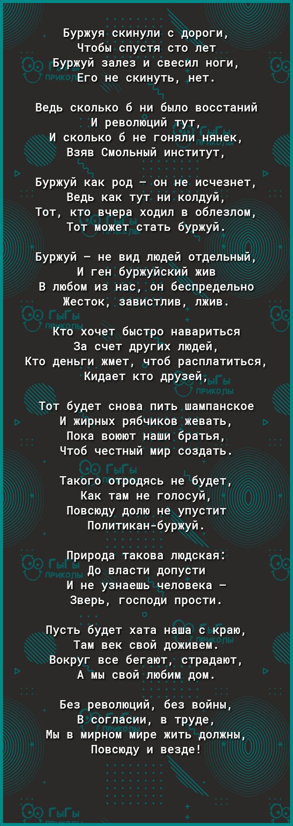 Буржуя скинули с дороги Чтобы спустя сто лет Буржуй залез и свесил ноги Его не скинуть нет Ведь сколько б ни было восстаний И революций тут И сколько б не гоняли нянек Взяв Смольный институт Буржуй как род он не исчезнет Ведь как тут ни колдуй Тот кто вчера ходил в облезлом Тот может стать буржуй Буржуй не вид людей отдельный И ген буржуйский жив В любом из нас он беспредельно Жесток завистлив лжи