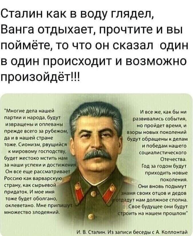 Сталин как в воду глядел Ванга отдыхает прочтите и вы поймёте то что он сказал один в один происходит и возможно произойдёт Миогие пела нашей партии и народа будут развиваликь события извращеиы и оплеваиы ио пройдет время и прежде вкею и рубежа иры пвых поколеиий да и в нашей стране Будут обращены к делам тоже Сионизм рвущий о и победам нашего К МИРОВОМУ ГОСПОД ОЦИВЛИПИЧЕСКОГО будет жестоко мстить