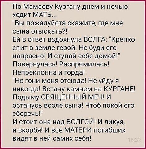 По Мамаеву Кургануднем и ночью ходит МАТЬ Вы пожалуйста скажите где мне сына отыскать Ей в ответ вздохнула ВОЛГА Крепко спит в земле герой Не буди его напрасно И ступай себе домой Повернулась Распрямипась Непрекпонна и горда Не гони меня отсюда Не уйду я никогда Встану камнем на КУРГАНЕ Подыму СВЯЩЕННЫЙ МЕЧ И останусь возле сына Чтоб покой его сберечь И стоит она над ВОЛГОЙ И пикуя и скорбя И все 