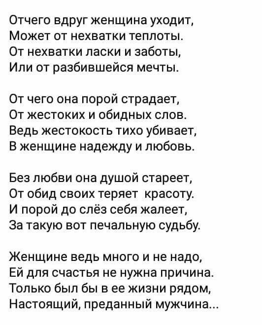 Отчего вдруг женщина уходит Может от нехватки теплоты От нехватки ласки и заботы Или от разбившейся мечты От чего она порой страдает От жестоких и обидных слов Ведь жестокость тихо убивает В женщине надежду и любовь Без любви она душой стареет От обид своих теряет красоту И порой до слёз себя жалеет За такую вот печальную судьбу Женщине ведь много и не надо Ей для счастья не нужна причина Только б