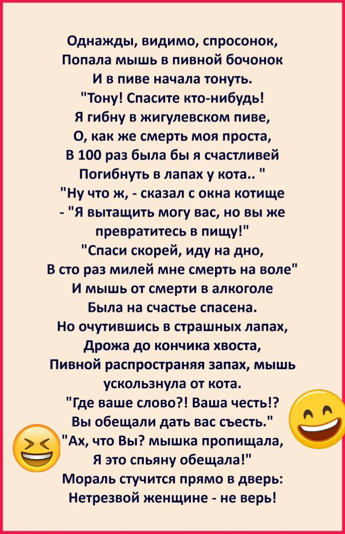 Однажды видимо спросонок Попала мышь в пивной бочонок И в пиве начала тонуть Тону Спасите кто нибудь Я гибну в жигулевском пиве О как же смерть моя проста В 100 раз была бы я счастливей Погибнуть в лапах у кота Ну что ж сказал с окна котище Я вытащить могу вас но вы же превратитесь в пищу Спаси скорей иду на дно В сто раз милей мне смерть на воле И мышь от смерти в алкоголе Была на счастье спасена