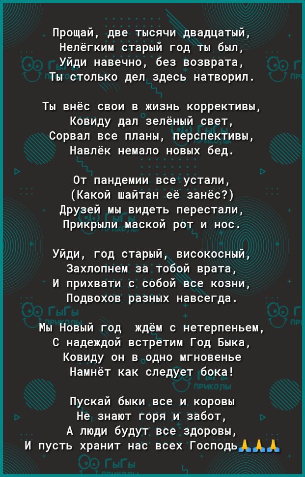 Прощай две тысячи двадцатый Нелёгким старый год ты был Уйди навечно без возврата Ты столько дел здесь натворил Ты внёс свои в жизнь коррективы Ковиду дал зелёный свет Сорвал все планы перспективы Навлёк немало новых бед От пандемии все устали Какой шайтан её занёс друзей мы видеть перестали Прикрыли маской рот и нос Уйди год старый високосный Захлопнем за тобой врата И прихвати с собой все козни П