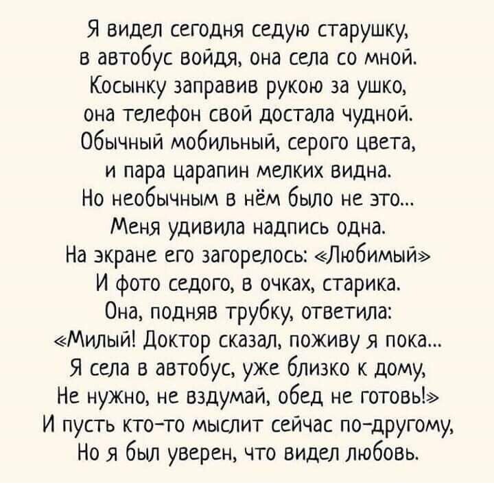 Я видел сегодня седую старушку в автобус войдя она села со мной Косынку заправив рукою за ушко она телефон свой достала чудной Обычный мобильный серого цвета и пара царапин мелких видна Но необычным в нём было не это Меня удивила надпись одна На экране его загорелось Любимый И фото седого в очках старика Она подняв трубку ОТВетила Милый доктор сказал поживу я пока Я села в автобус уже близко к дом