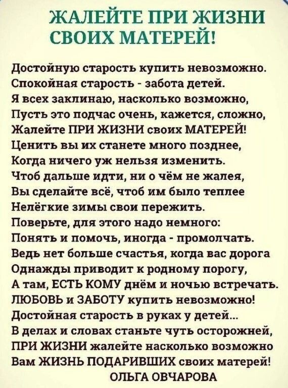 ЖАЛЕЙТЕ ПРИ ЖИЗНИ СВОИХ МАТЕРЕИ достойную старость купить невозможно Спокойная старость забота детей я всех заклинаю насколько возможно Пусть это подчас очень кажется сложно Жапейте при жизни своих МАТЕРЕИ Ценить вы их станете много позднее Когда ничего уж нельзя изменить Чтоб дальше идти ни о чём не жалея Вы сделайте всё чтоб им было теплее Нелёгкие зимы свои пережить Поверьте для этого надо немн