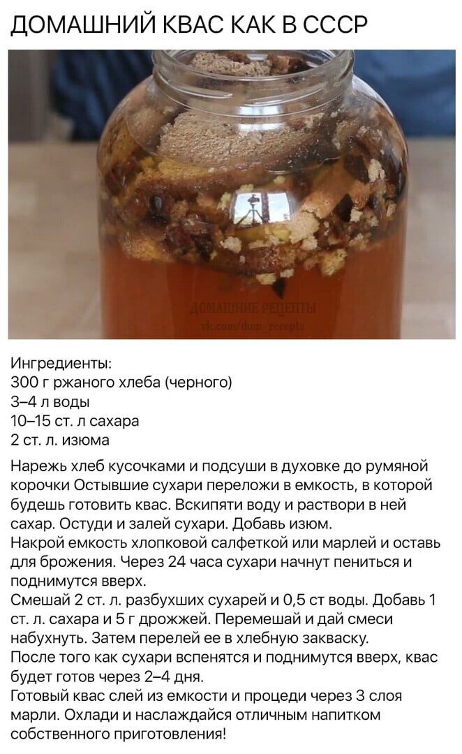 ДОМАШНИЙ КВАС КАК В СССР Ингредиенты 300 г ржаного хлеба черного 34 л воды 1015 ст л сахара 2 ст л изюма Нарежь хлеб кусочками и подсуши в духовке до румяной корочки Остывшие сухари лереложи в емкость в которой будешь готовить квас Вскипяти воду и раствори в ней сахар Остуди и залей сухари Добавь изюм Накрой емкость хлопковой салфеткой или марлей и оставь для брожения Через 24 часа сухари начнут л