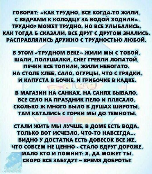 говорят КАК трудно вс когддло жили идрдми к коподцу зд водой ходили трудиот может трудно но вс улывдлись как тогдд в силами вс друг с другом знмись испрдвлялись дружно трудностью лювой В ЭТОМ ТРУДНОМ ВЕКЕ ЖИЛИ мы С ТОБОЙ ШАЛИ ПОЛУШАЛКИ СНЕГ ГРЕБЛИ ЛОПАТОЙ ПЕЧКИ ЕСЕ ТОПИЛИ ЖИЛИ НЕБОГАТО НА СТОЛЕ ХЛЕБ САЛО ОГУРЦЫ ЧТО С ГРЯдКИ И КАПУСТА В БОЧКЕ И ГРИБОЧКЕ В КАДКЕ В МАГАЗИН А САИ НА САНЯХ БЫВАЛО ВСЕ С