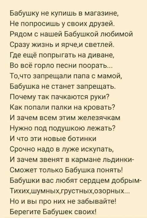 Бабушку не купишь в магазине Не попросишь у своих дРУзей Рядом с нашей Бабушкой любимой Сразу жизнь и ярчем светлей Где ещё попрыгать на диване Во всё горло песни поорать Точто запрещали папа с мамой Бабушка не станет запрещатц Почему так пачкаются руки Как попали папки на кровать И зачем всем этим жепезячкам Нужно под подушкою лежать И что эти новые ботинки Срочно надо в луже искупать И зачем зве