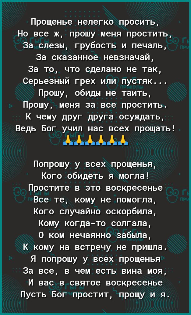 Прощенье нелегко просить Но все ж прошу меня простить За слезы грубость и печаль За сказанное невзначай За то что сделано не так Серьезный грех или пустяк Прошу обиды не таить Прошу меня за все простить К чему друг друга осуждать Ведь Бог учил нас всех прощать Попрошу у всех прощенья Кого обидеть я могла Простите в это воскресенье Все те кому не помогла Кого случайно оскорбила Кому когдато солгала