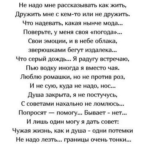 Не надо мне рассказывать как жить Дружить мне с кем то или не дружить Что надевать какая нынче мода Поверьте у меня своя погода Свои эмоции и в небе облака зверюшками бегут издалека Что серый дождь Я радугу встречаю Пью водку иногда я вместо чая Люблю ромашки но не против роз И не сую куда не надо нос Душа закрыта я не постучусь С советами нахально не помлюсь Попросят помогу Бывает нет И лишь один