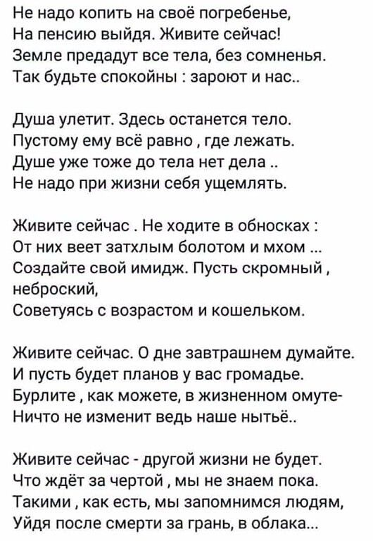 Не надо копить на своё погребенье На пенсию выйдя Живите сейчас Земле предадут все тела без сомненья Так будьте спокойны зароют и нас душа улетит Здесь останется тело Пустому ему всё равно где лежать Душе уже тоже до тепа нет дела Не надо при жизни себя ущемлять Живите сейчас Не ходите в обносках От них веет затхлым болотом и мхом Создайте свой имидж Пусть скромный неброский Советуясь с возрастом 