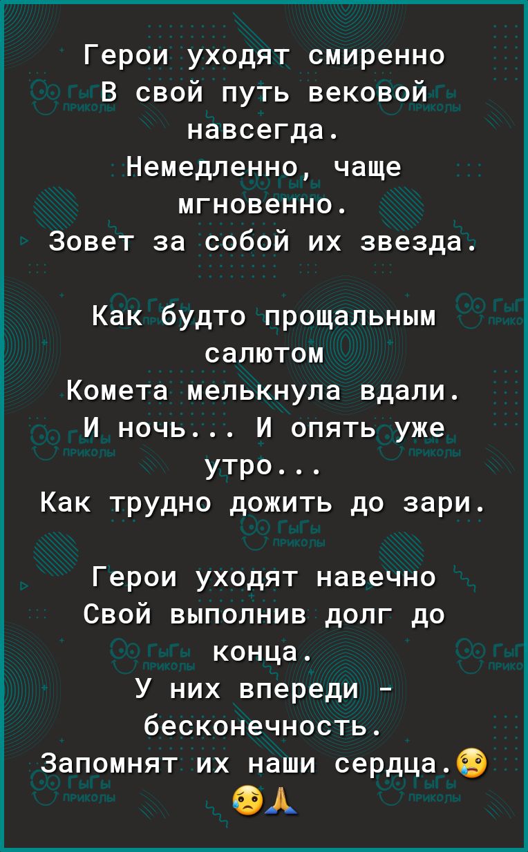 Герои уходят смиренно В свой путь вековой навсегда Немедленно чаще мгновенно Зовет за собой их звезда Как будто прощальным СЗПЮТОМ Комета мелькнула вдали и ночь И опять уже утро Как трудно дожить до зари Герои уходят навечно Свой выполнив долг до конца У них впереди бесконечность Запомнят их наши сердца 9