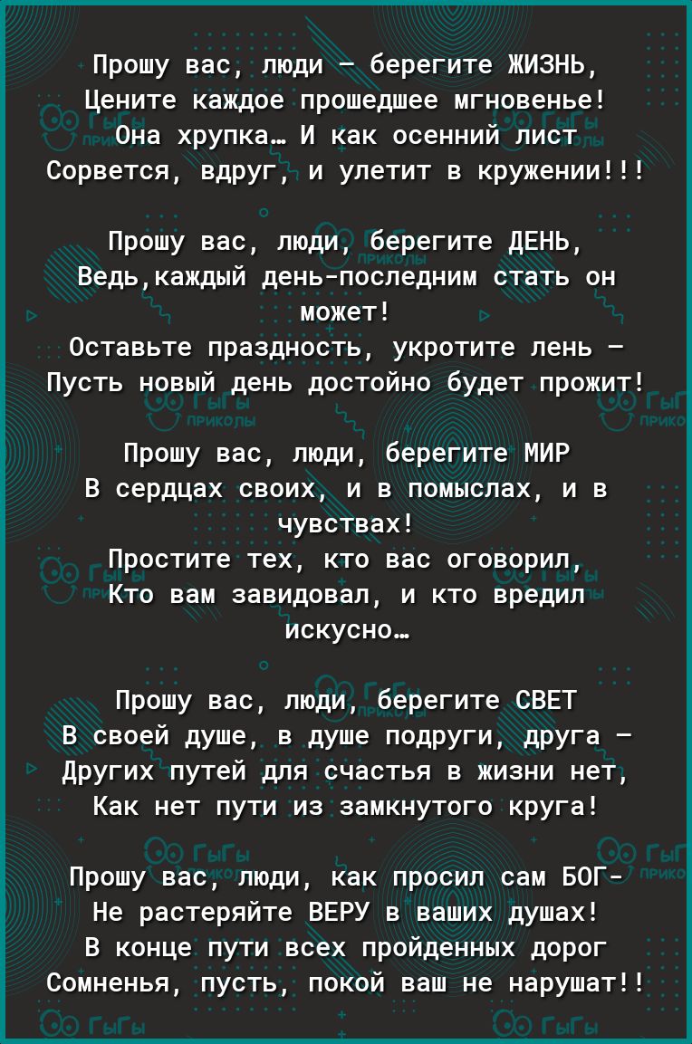 Прошу вас люди _ берегите ЖИЗНЬ Цените каждое прошедшее мгновенье Она хрупка И как осенний лист Сорвется влпуг и улетит в крумении Прошу вас люди Берегите ЛЕНЬ Ведькаждый день последним стать он может Оставьте празднеств укротите пень Пусть новый день достойно будет промит Прошу вас люди берегите мир в сердцах своих и в ппмыспах и в чувствах Простите тех кто вас оговорил Кто вам завидовал и кто вр