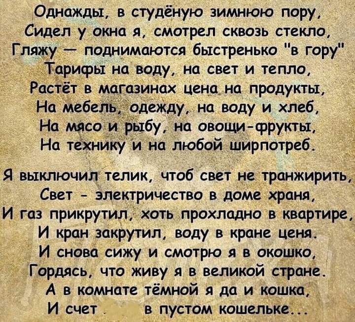 Однажды в студёную зимнюю пору СИДЁП у ОКНО я смотрел СКВОЗЬ СТЕКЛО Гляжу_ поднимаются быстренько в гору ифы на воду на свет и тепла в магазинах ценами продукты На мебель деЖду на воду и хлеб На М_ЯСОИ ыбу иа овощи фрукты На тёхиик и на любой ширпотреб Я выключил телик чтоб свет не трпнжирить Свет электричества в доме храня И газ прикрутил хоть прохладно в квартире И кран закрутил воду кране цепи 