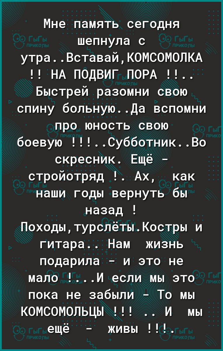 Мне память сегодня шепнула с утраВставайК0МСОМ0ЛКА НА ПОДВИГ ПОРА Быстрей разомни свою спину больнуюда вспомни про юность свою боевую СубботникВо скресник Ещё стройотряд Ах как наши годы вернуть бы назад ПоходытурслётыКостры и гитара Нам жизнь подарила и это не мало И если мы это пока не забыли То мы КОМСОМОПЬЦЫ И мы ещё живы