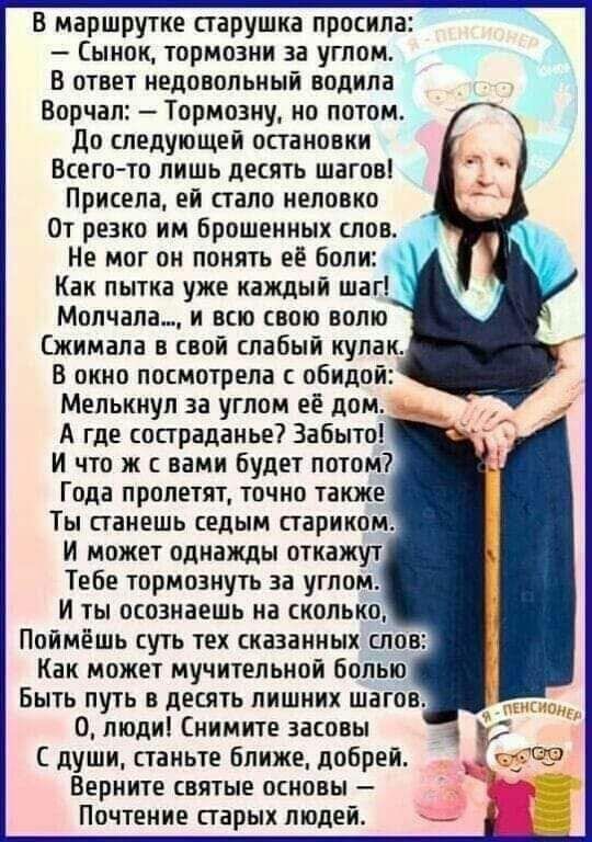 в маршрутке старушка просила Сынок тоомозни за углом В ответ недовольный водила Ворчал Тормозиу но потом До следующей остановки Всего то лишь десять шагов Присела ей стало неловко От резко им брошенных понт Не мог он понять её боли Как пытка уже каждый шаг Мопчала_ и вас свою волю Сжимала в свой слабый кулак В окно посмотрела обидой Мелькиул за углом ей дом А где состраданье Забыт И что ж с вами б