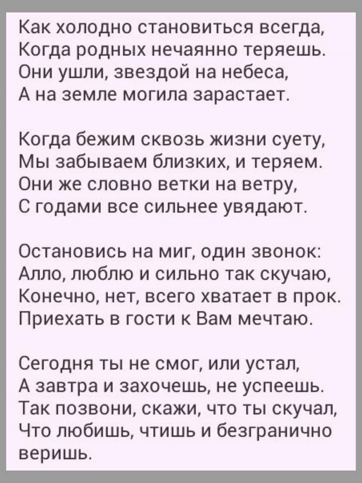 Как холодно становиться всегда Когда родных нечаянно теряешь Они ушли звездой на небеса А на земле могила зарастает Когда бежим сквозь жизни суету Мы забываем близких и теряем Они же словно ветки на ветру С годами все сильнее увядают Остановись на миг один звонок Алло люблю и сильно так скучаю Конечно нет всего хватает в прок Приехать в гости к Вам мечтаю Сегодня ты не смог или устал А завтра и за