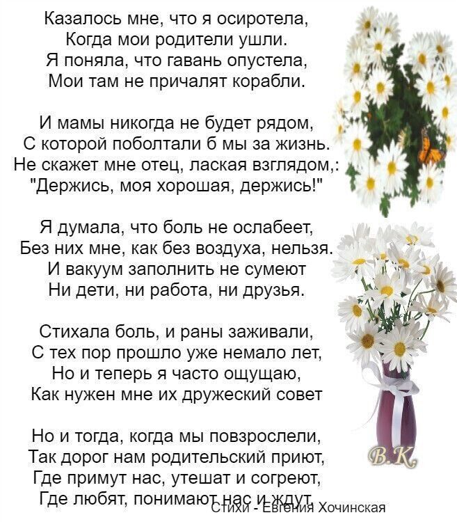 Казалось мне что я осиротела _ Когда мои родители ушли Я поняла что гавань опустела Мои там не причапят корабли И мамы никогда не будет рядом С которой поболтали 6 мы за жизнь с Не скакет мне отец лаская взглядом держись моя хорошая держись Т С Я думала что боль не оспабеет Без них мне как без воздуха нельзя И вакуум заполнить не сумеют Ни дети ни работа ни друзья Стихала боль и раны зажигали С те