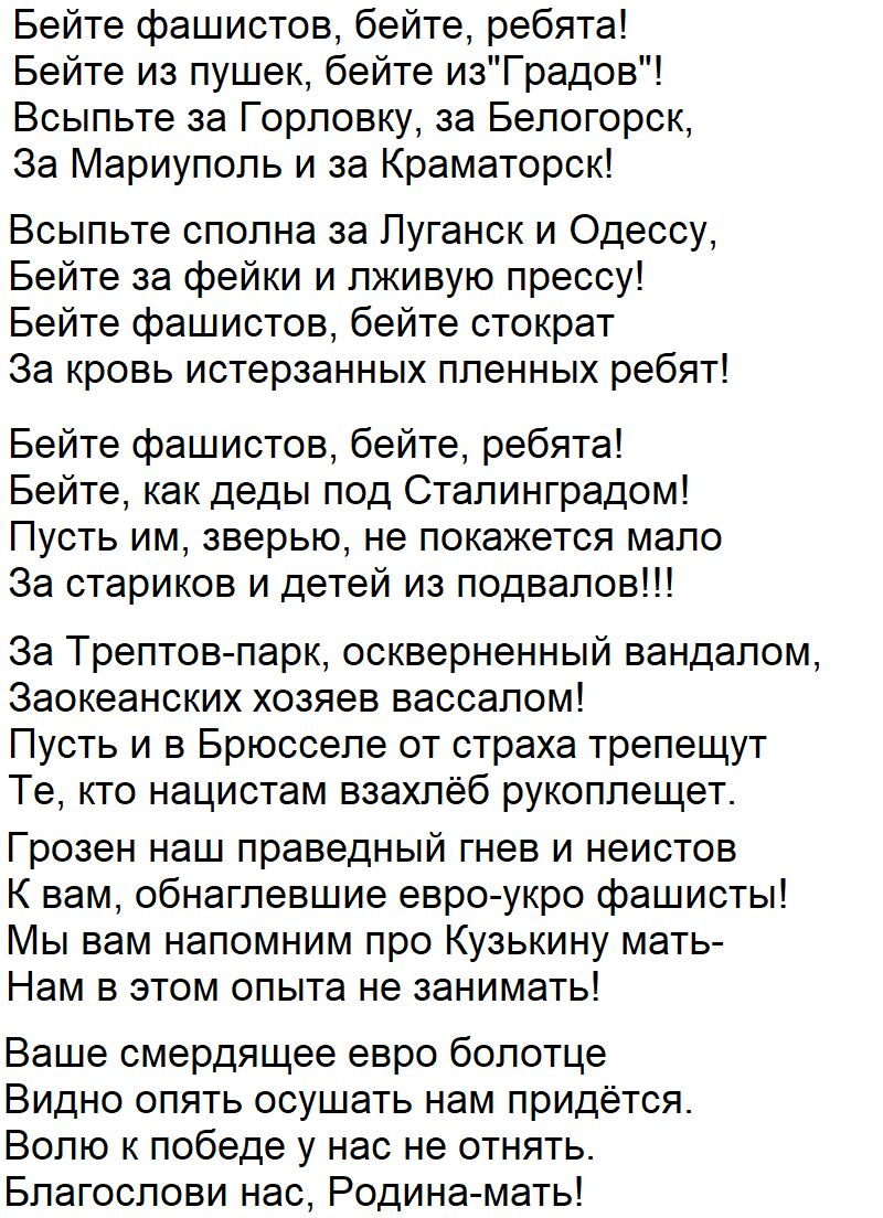 Бейте фашистов бейте ребята Бейте из пушек бейте изГрадов Бсыльте за Горловку за Белогорск За Мариуполь и за Краматорск Всыпьте сполна за Пуганск и Одессу Бейте за фейки и лживую прессу Бейте фашистов бейте стократ За кровь истерзанных пленных ребят Бейте фашистов бейте ребята Бейте как деды под Сталинградом Пусть им зверью не покажется мало Эа стариков и детей из подвалов За Трептов парк оскверне