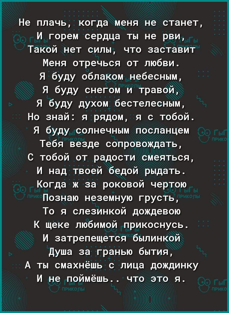 Не плачь когда меня не станет И горем сердца ты не рви Такой нет силы что заставит Меня отречься от любви Я буду облаком небесным Я буду снегом и травой Я буду духом бестепеснцм Но знай я рядом я с тобой Я буду солнечным посланцем Тебя везде сопровождать С тобой от радости смеяться И над твоей бедой рыдать Когда ж за роковой чертово Познаю неземную грусть То я спезинкой дождевою К щеке любимой при