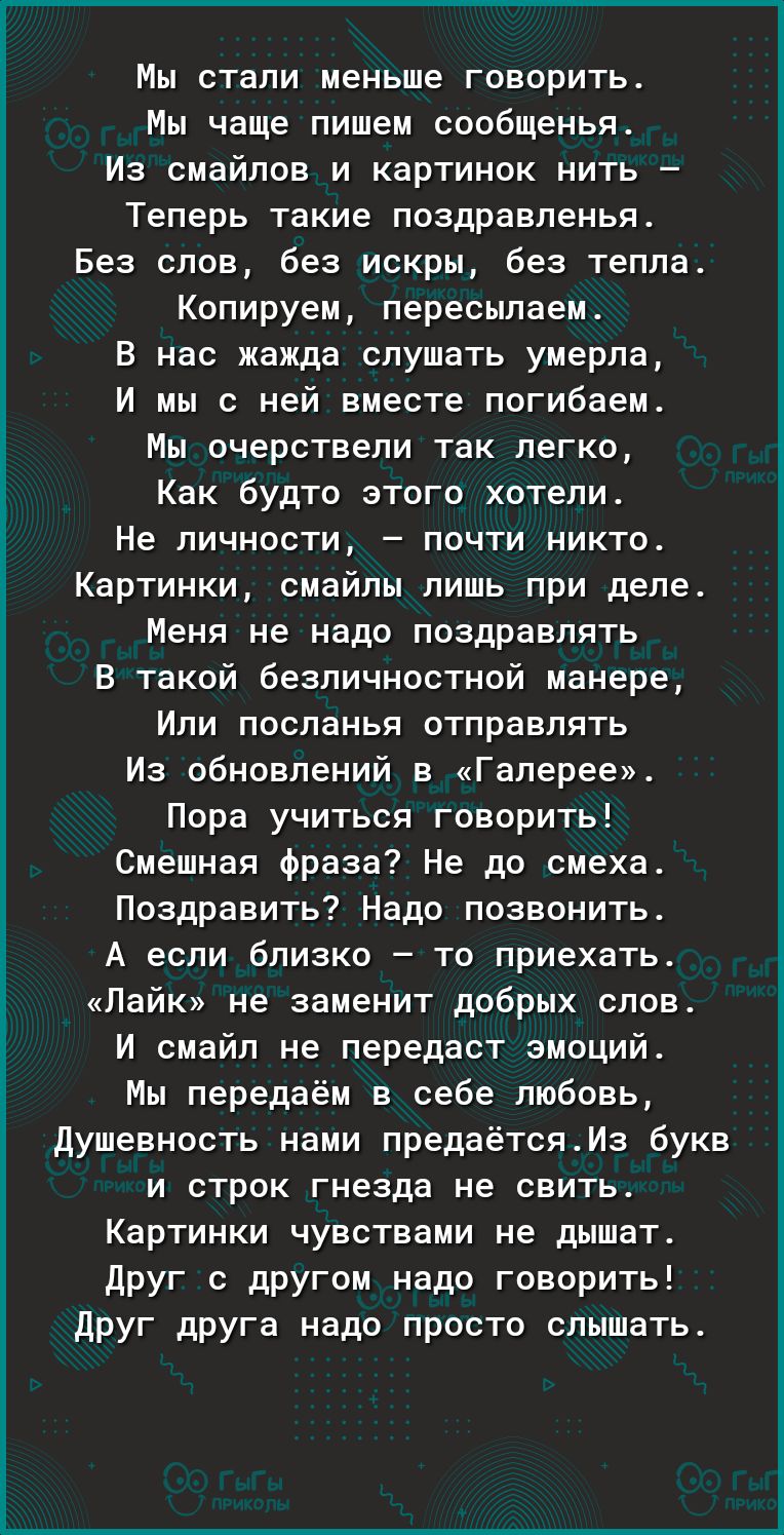 Мы стали меньше говорить Мы чаще пишем оообщенья Из смайлов и картинок нить Теперь такие поздравлены Без слов без искры без тепла Копируем пересылаеи В нас жажда слушать умерла И мы с ней вместе погибаем Мы очерствели так легко Как будто этого хотели Не личности почти никто Картинки смайлы лишь при деле Меня не надо поздравлять в такой безпичностной манере Или лоспанья отправлять Из обновлений в Г