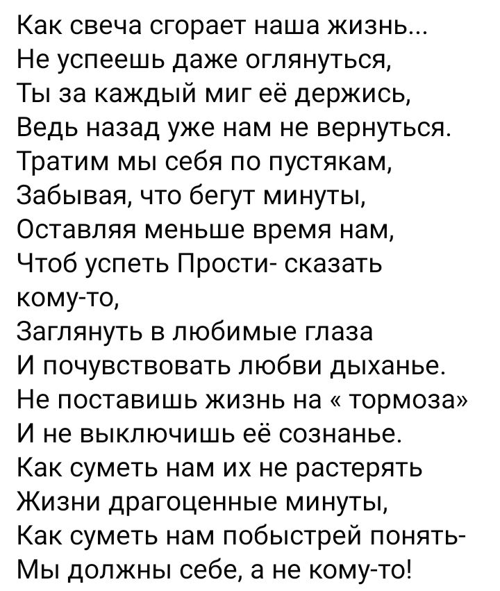 Как свеча сгорает наша жизнь Не успеешь даже оглянуться Ты за каждый миг её держись Ведь назад уже нам не вернуться Тратим мы себя по пустякам Забывая что бегут минуты Оставляя меньше время нам Чтоб успеть Прости сказать кому то Заглянуть в любимые глаза И почувствовать любви дыханье Не поставишь жизнь на тормоза И не выключишь её сознанье Как суметь нам их не растерять Жизни драгоценные минуты Ка