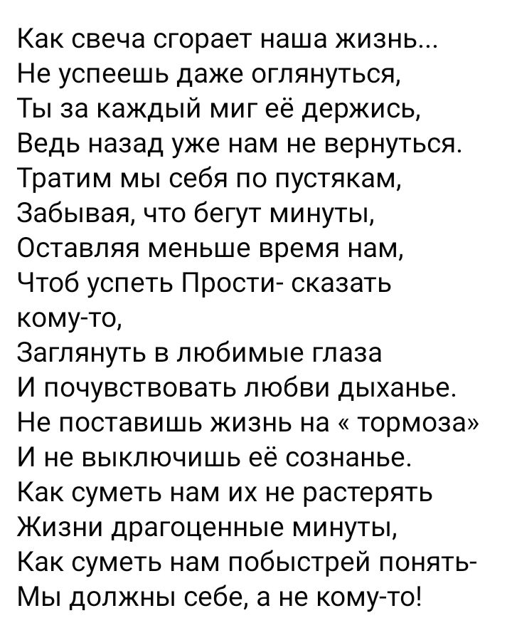 Как свеча сгорает наша жизнь Не успеешь даже оглянуться Ты за каждый миг её держись Ведь назад уже нам не вернуться Тратим мы себя по пустякам Забывая что бегут минуты Оставляя меньше время нам Чтоб успеть Прости сказать кому то Заглянуть в любимые глаза И почувствовать любви дыханье Не поставишь жизнь на тормоза И не выключишь её сознанье Как суметь нам их не растерять Жизни драгоценные минуты Ка