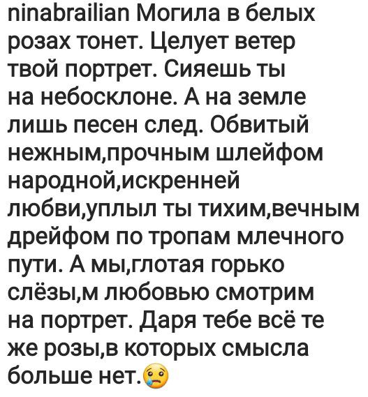 піпаЬгаіііап Могила в белых розах тонет Целует ветер твой портрет Сияешь ты на небосклоне А на земле лишь песен след обвитый нежнымпрочным шлейфом народноймскренней любвиуппыл ты тихимвечным дрейфом по тропам млечного пути А мыглотая горько слёзым любовью смотрим на портрет Даря тебе всё те же розыв которых смысла больше нет0