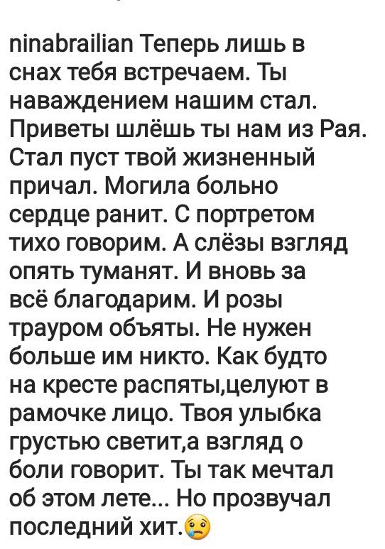 піпаЬгаіііап Теперь лишь в снах тебя встречаем Ты наваждением нашим стал Приветы шлёшь ты нам из Рая Стал пуст твой жизненный причал Могила больно сердце ранит С портретом тихо говорим А слёзы взгляд опять туманят И вновь за всё благодарим И розы трауром объяты Не нужен больше им никто Как будто на кресте распятььцелуют в рамочке лицо Твоя улыбка грустью светита взгляд 0 боли говорит Ты так мечтал