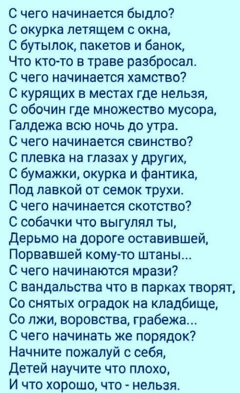 С чего начинается быдло С окурка летящем с окна С бутылок пакетов и бан0к Что кто то в траве разбросал С чего начинается хамство С курящих в местах где нельзя С обочин где множество мусора Гапдежа всю ночь до утра С чего начинается свинство С ппевка на глазах у других С бумажки окурка и фантика Под лавкой от семок трухи С чего начинается скотство С собачки что выгупяп ты Дерьмо на дороге оставивше