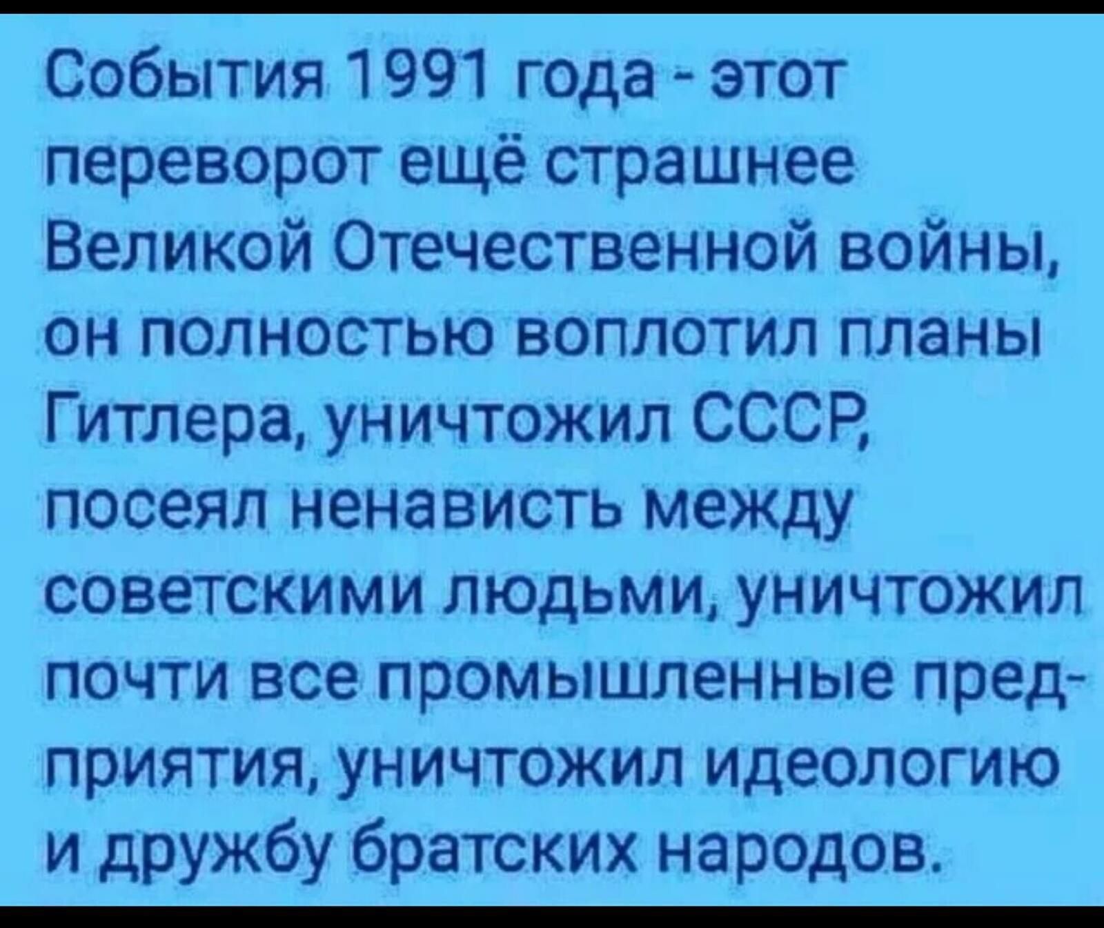 События 1991 года этот переворот ещё страшнее Великой Отечественной войны он полностью воплотил планы Гитлера уничтожил СССР посеял ненависть между советскими людьми уничтожил почти все промышленные пред приятия уничтожил идеологию и дружбу братских народов