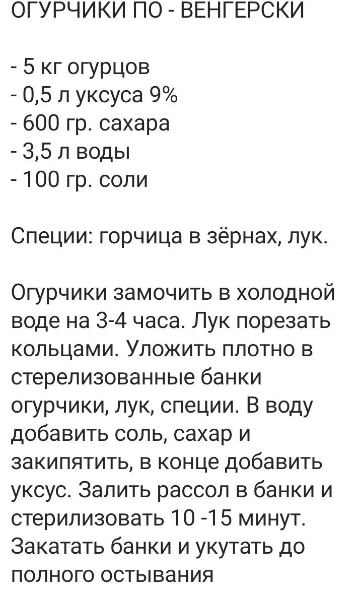 ОГУРЧИКИ ПО ВЕНГЕРСКИ 5 кг огурцов 05 л уксуса 9 600 гр сахара 35 л воды 100 гр соли Специи горчица в зёрнах лук Огурчики замочить в холодной воде на 3 4 часа Лук порезать кольцами Уложить плотно в стерелизованные банки огурчики лук специи В воду добавить соль сахар и закипятить в конце добавить уксус Залить рассол в банки и стерилизовать 10 15 минут Закатать банки и укутать до полного остывания