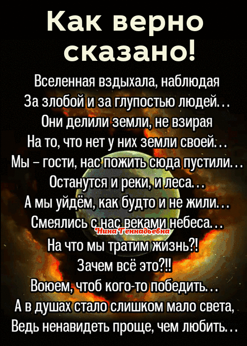 Какверно сказано Вселенная вздыхала наблюдая За злобой и за глупостью людей Они делили земли пе взирая На то что нету них зе и своей Мы гости нас пожить с даіпустили Останутся и реки и леса д А мы уйдём как будто Не жили Смеяпиёь а е небеса На что мы тратимчжизнь Зачем всё это Воюем чтоб ного_то победить А в дслало света Ведь ненавидеть проще чем любить