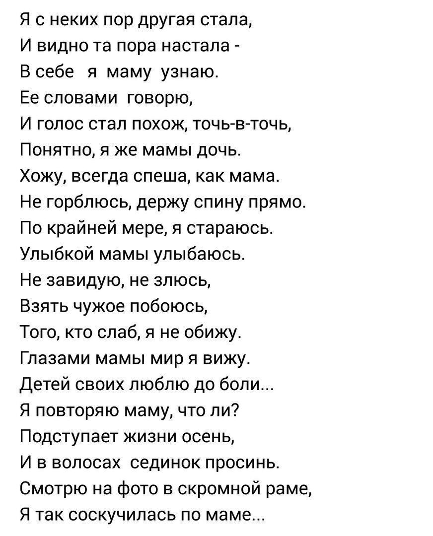 Я с неких пор другая стала И видно та пора настала Б себе я маму узнаю Ее словами говорю И голос стал похож точьв точц Понятно я же мамы дочь Хожу всегда спеша как мама Не горблюсь держу спину прямо По крайней мере я стараюсь Упыбкой мамы улыбаюсь Не завидую не злюсь Взять чужое побоюсь Того кто слаб я не обижу Глазами мамы мир я вижу Детей своих люблю до боли Я повторяю маму что ли Подступает жиз