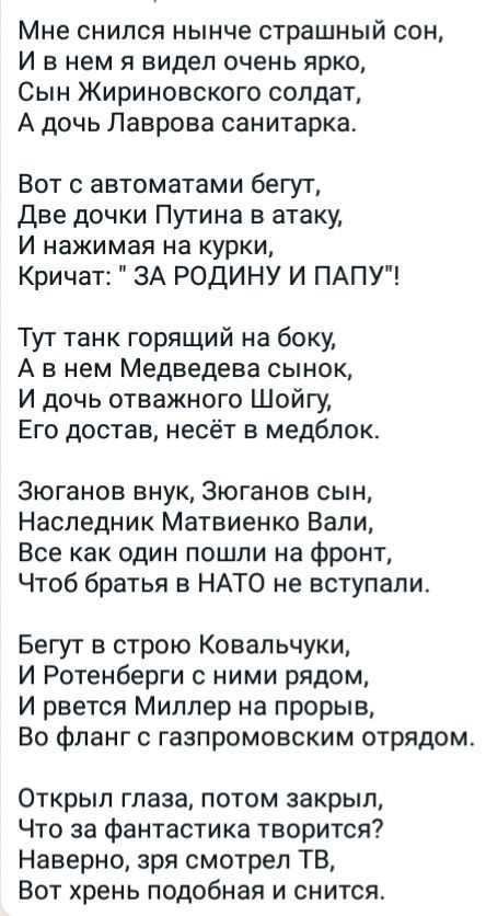 Мне снился нынче страшный сон И в нем я видел очень ярко Сын Жириновского солдат А дочь Лаврова санитарка Вот с автоматами бегут Две дочки Путина в атаку И нажимая на курки Кричат ЗА РОДИНУ И ПАПУ Тут танк горящий на боку А в нем Медведева сынок И дочь отважного Шойгу Его достав несёт в медбпок Зюганов внук Зюганов сын Наследник Матвиенко Вали Все как один пошли на фронт Чтоб братья в НАТО не всту