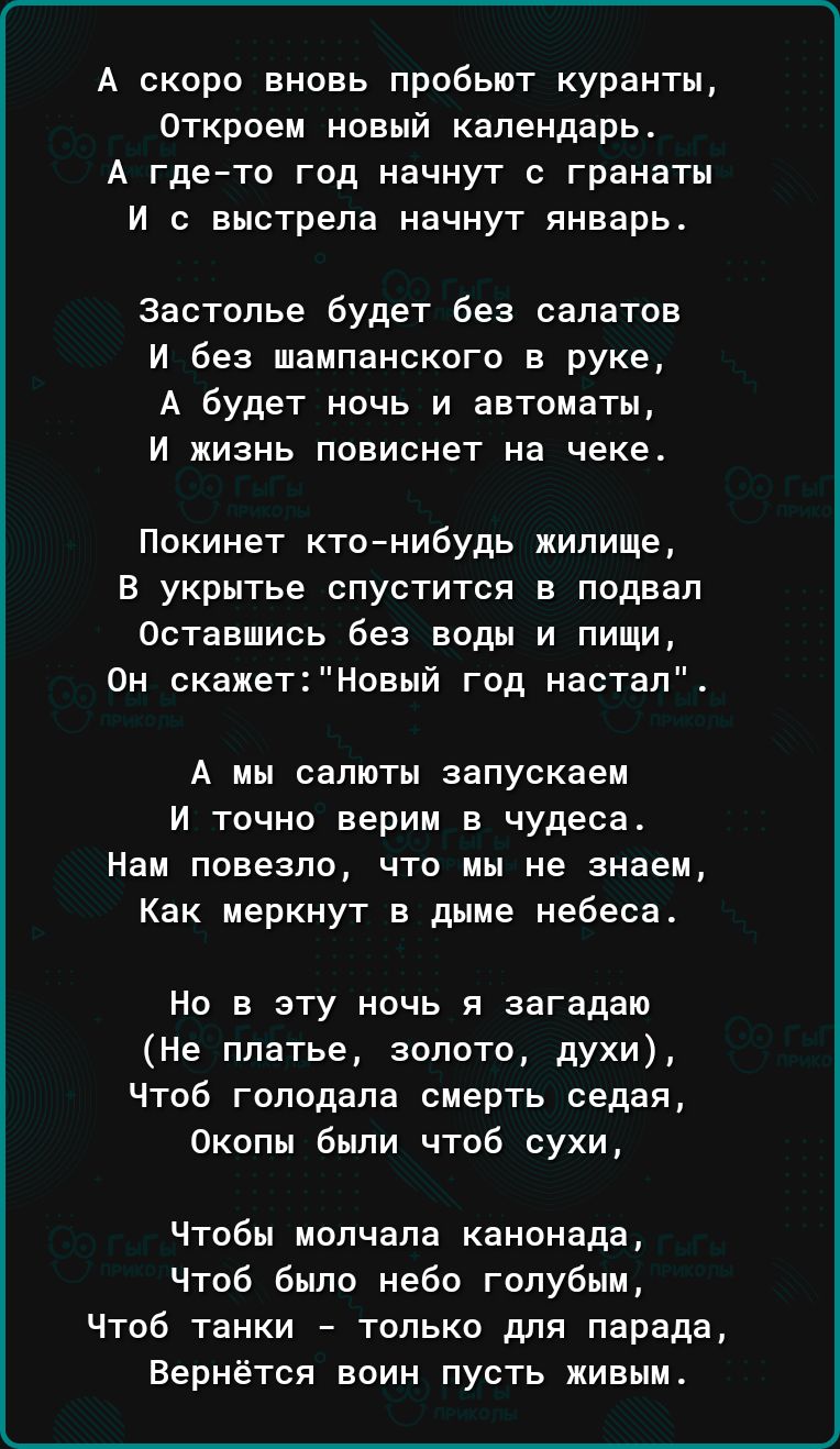 А скоро вновь пробьют куранты Откроем новый календарь А гдето год начнут гранаты И выстрела начнут январьв застолье будет без салатов И без шампанского в руке А будет ночь и автоматы И ЖИЗНЬ ПОЕИСНЕТ на чеке Покинет ктонибудь жилище В укрытье спустится в подвал Оставшись без воды и пищи Он скажетновый год настал А мы салюты запускаем И точно верим в чудеса Нам повезло что мы не знаем Как меркнут в