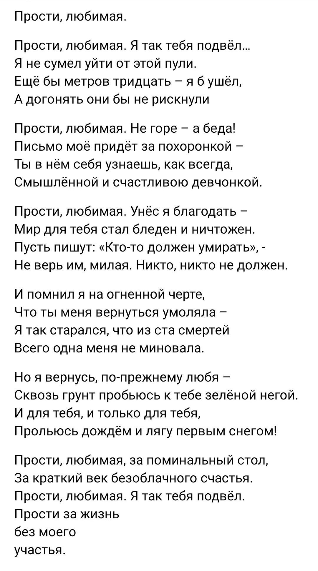 Прости любимая Прости любимая Я так тебя подвёл Я не сумел уйти от этой пули Ещё бы метров тридцать я б уш А догонять они бы не рискнули Прости любимая Не горе а беда Письмо мое придет за похоронкои Ты в нем себя узнаешь как всегда Смышлённой и счастливо девчонкой Прости любимая Унёс я благодать Мир для тебя стал бледен и ничтожен Пусть пишут Ктото должен умирать Не верь им милая Никто никто не до