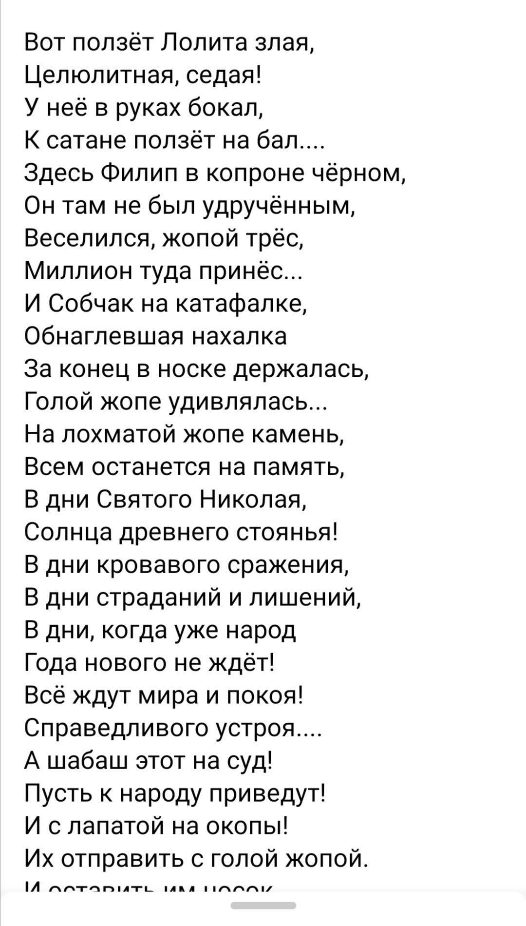 Вот ползёт Лолита злая Целюпитная седая У неё в руках бокал К сатане ползёт на бал Здесь Филип в копроне чёрном Он там не был удручённым Веселился жопой трёс Миллион туда принёс И Собчак на катафалке обнаглевшая нахапка За конец в носке держалась Голой жопе удивлялась На лохматой жопе камень Всем останется на память В дни Святого Николая Солнца древнего стоянья В дни кровавого сражеНИЯ В дни страд