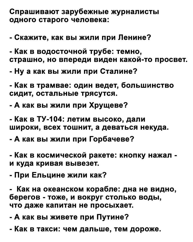 Спрашивают зарубежные журналисты одного старого человека _ Скажите как вы жили при Пеииие Как в водосточной трубе темно страшно но впереди виден какой то просвет _ Ну а как вы жили при стапиивт Как в трамвае один ведет большинство сидит остальные трясутся А как вы жили при Хрущева Как в ТУ 104 летим высоко дали широки всех тошнит деваться некуда А как вы жили при Горбачева Как в космической ракете