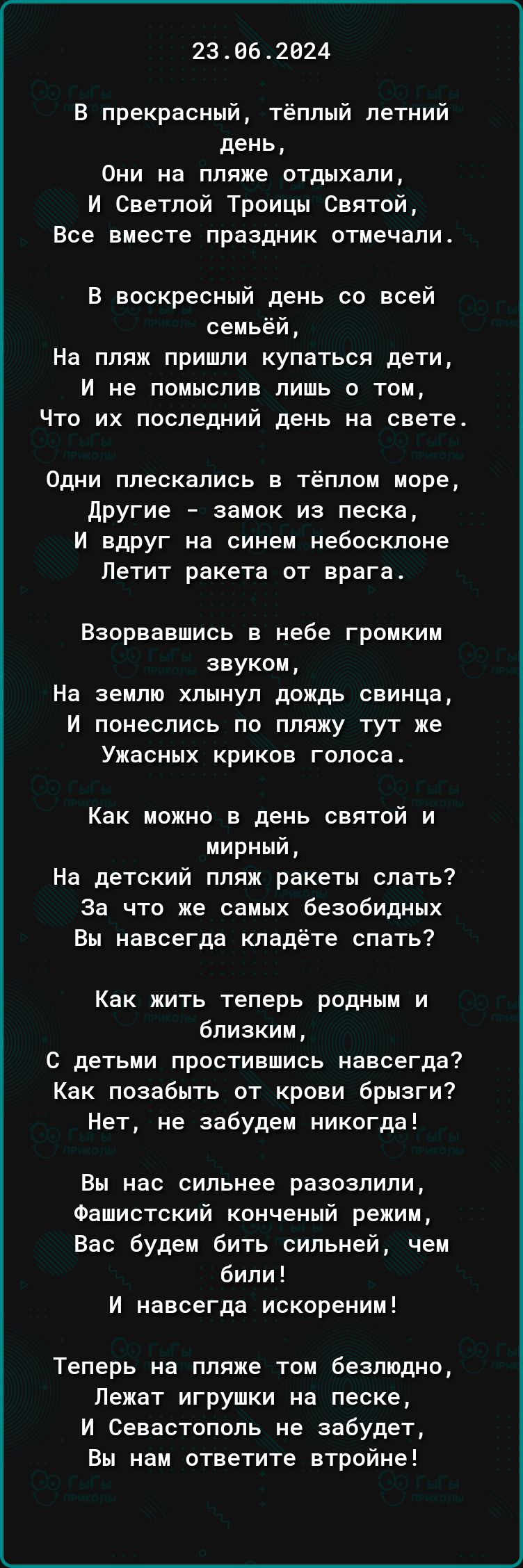 23062024 В прекрасный тёплый летний день Они на пляже отдыхали И Светлой Троицы Святой Все вместе праздник отмечали В воскресный день со всей семьёй На пляж пришли купаться дети И не помыспив лишь о том Что их последний день на свете Одни плескались в тёплом море другие замок из песка И вдруг на синем небосклоне Петит ракета от врага Взорвавшись в небе громким звуком На землю хлынул дождь свинца И