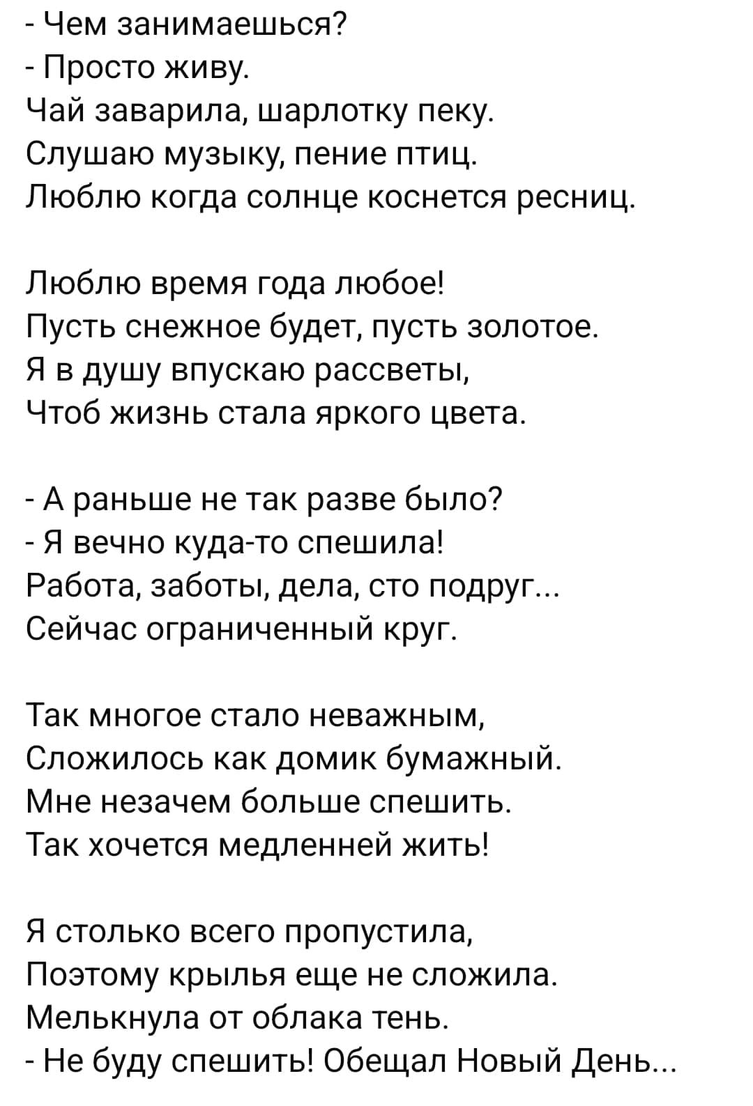 Чем занимаешься Просто живу Чай заварила шарлотку пеку СПУШЗЮ МУЗЫКУ пение ПТИЦ Люблю когда солнце коснется ресниц Люблю время года любое Пусть снежное будет пусть золотое Я в душу впускаю рассветы Чтоб жизнь стала яркого цвета А раньше не так разве было Я вечно куда то спешила Работа заботы дела сто подруг Сейчас ОГраНИЧенНыЙ кругг Так многое стало неважным Сложилось как домик бумажный Мне незаче