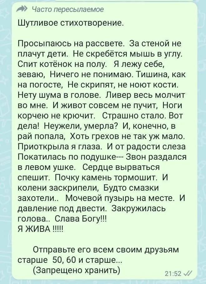 Часто пересылаемое Шутливое стихотворение Просыпаюсь на рассвете За стеной не плачут дети Не скребётся мышь в углу Спит котёнок на полу Я лежу себе зеваю Ничего не понимаю ТИШИНЕ как на погосте Не скрипят не ноют кости Нету шума в голове Ливер весь молчит во мне И живот совсем не пучит Ноги корчею не крючит Страшно стало Вот дела Неужели умерла И к