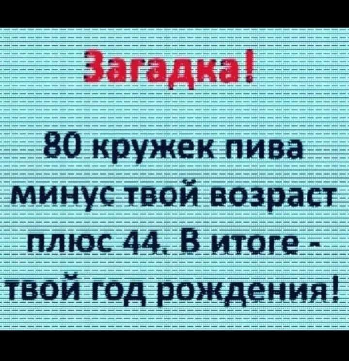 ВОООАООАОООООННННННИ Загадка В0 кружек пива минус твой возраст плюс 44 В итоге твой год рождения