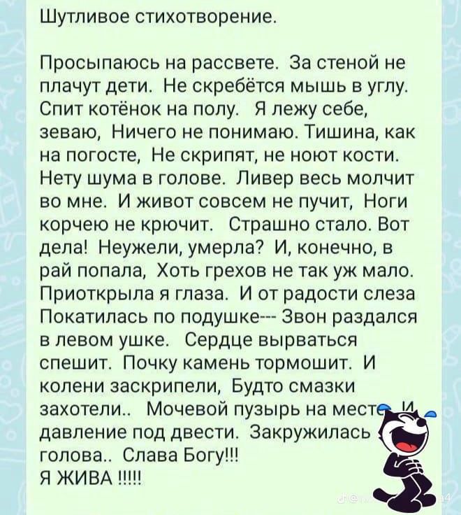 Шутливое стихотворение Просыпаюсь на рассвете За стеной не плачут дети Не скребётся мышь в углу Спит котёнок на полу Я лежу себе зеваю Ничего не понимаю Тишина как на погосте Не скрипят не ноют кости Нету шума в голове Ливер весь молчит во мне И живот совсем не пучит Ноги корчею не крючит Страшно стало Вот дела Неужели умерла И конечно в рай попала